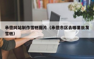 宜阳承德网站制作雪糕图片（承德市区去哪里批发雪糕）