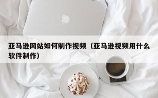 宜阳亚马逊网站如何制作视频（亚马逊视频用什么软件制作）